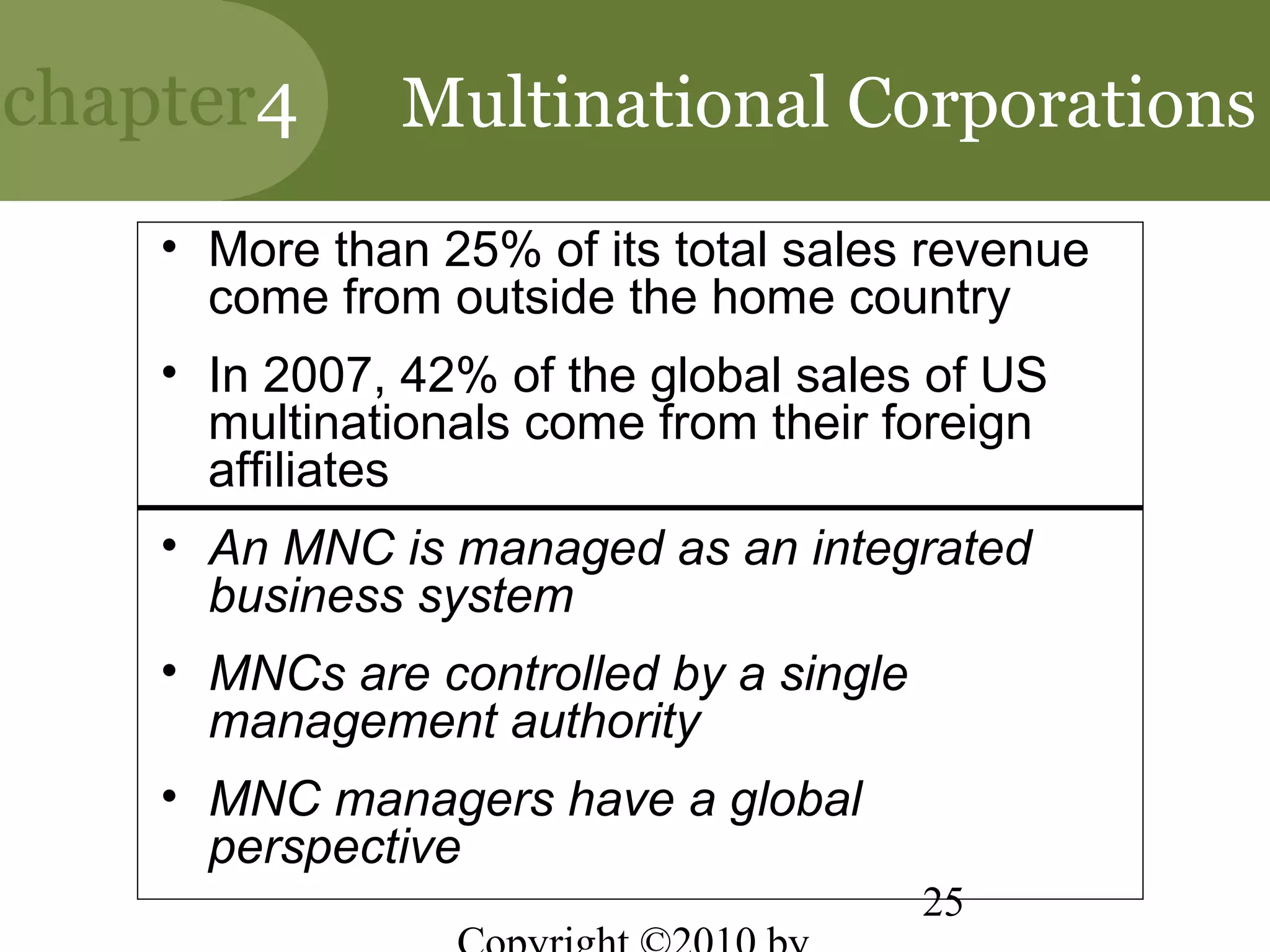 chapter4      Multinational Corporations
    • More than 25% of its total sales revenue
      come from outside the home country
    • In 2007, 42% of the global sales of US
      multinationals come from their foreign
      affiliates
    • An MNC is managed as an integrated
      business system
    • MNCs are controlled by a single
      management authority
    • MNC managers have a global
      perspective
                                        25
 