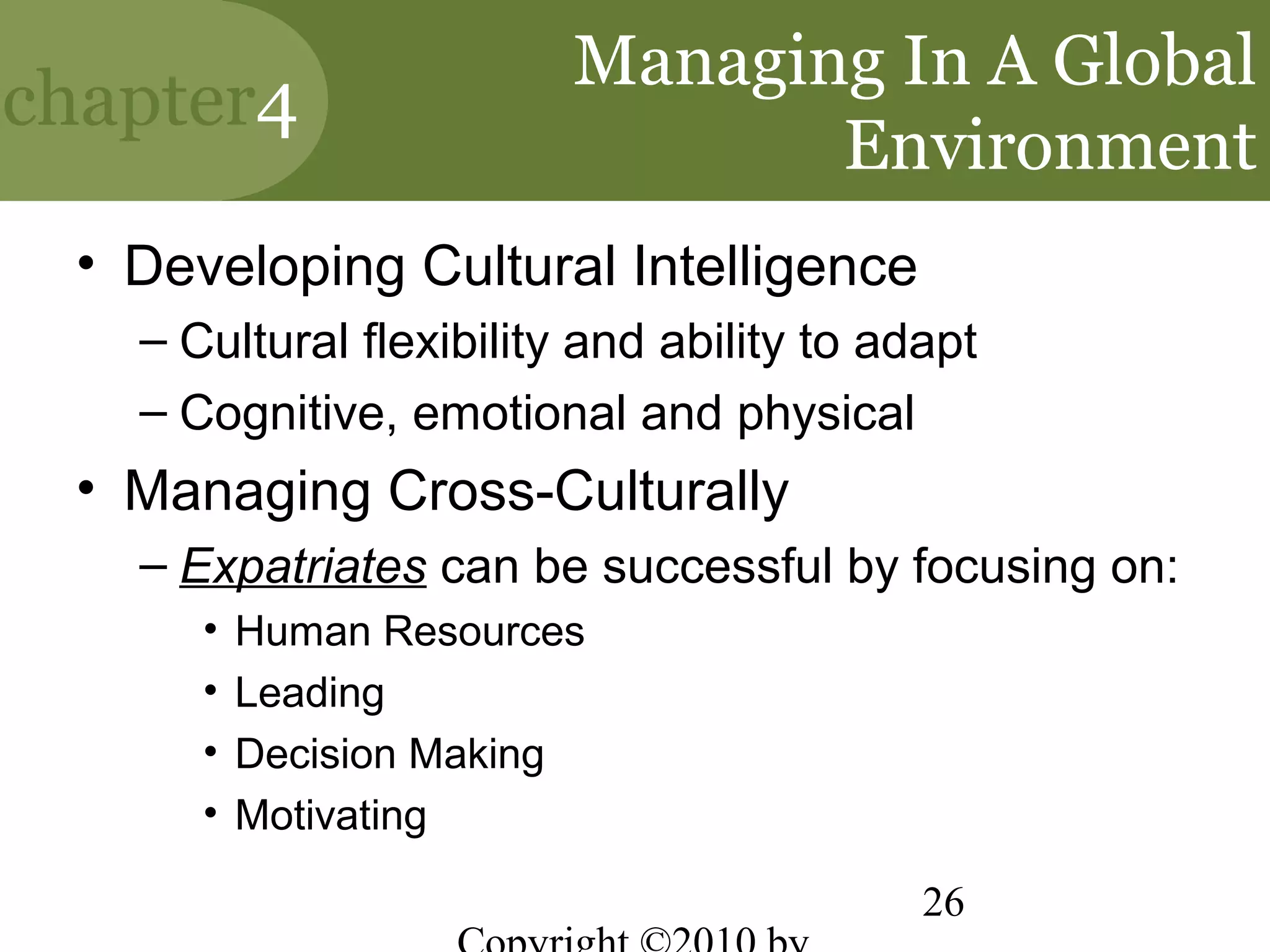 Managing In A Global
chapter4
                                Environment
 • Developing Cultural Intelligence
   – Cultural flexibility and ability to adapt
   – Cognitive, emotional and physical
 • Managing Cross-Culturally
   – Expatriates can be successful by focusing on:
      •   Human Resources
      •   Leading
      •   Decision Making
      •   Motivating

                                           26
 