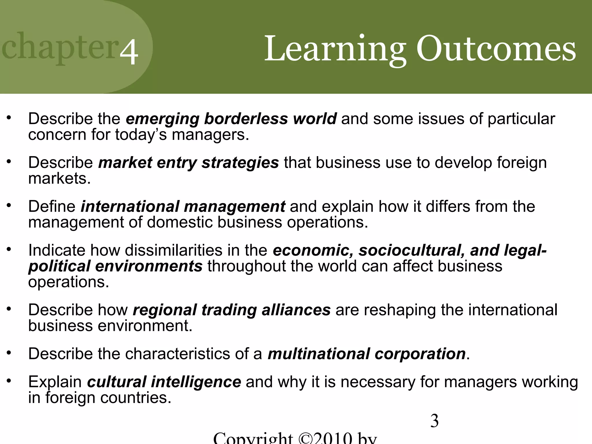 chapter4                            Learning Outcomes
•   Describe the emerging borderless world and some issues of particular
    concern for today’s managers.
•   Describe market entry strategies that business use to develop foreign
    markets.
•   Define international management and explain how it differs from the
    management of domestic business operations.
•   Indicate how dissimilarities in the economic, sociocultural, and legal-
    political environments throughout the world can affect business
    operations.
•   Describe how regional trading alliances are reshaping the international
    business environment.
•   Describe the characteristics of a multinational corporation.
•   Explain cultural intelligence and why it is necessary for managers working
    in foreign countries.
                                                           3
 