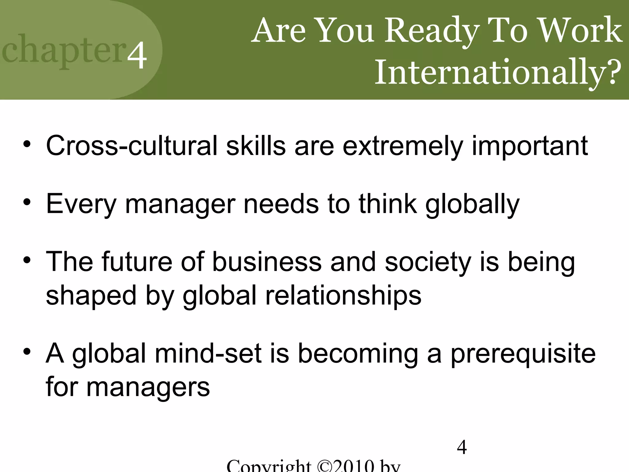 Are You Ready To Work
chapter4
                           Internationally?
 • Cross-cultural skills are extremely important

 • Every manager needs to think globally

 • The future of business and society is being
   shaped by global relationships

 • A global mind-set is becoming a prerequisite
   for managers

                                     4
 