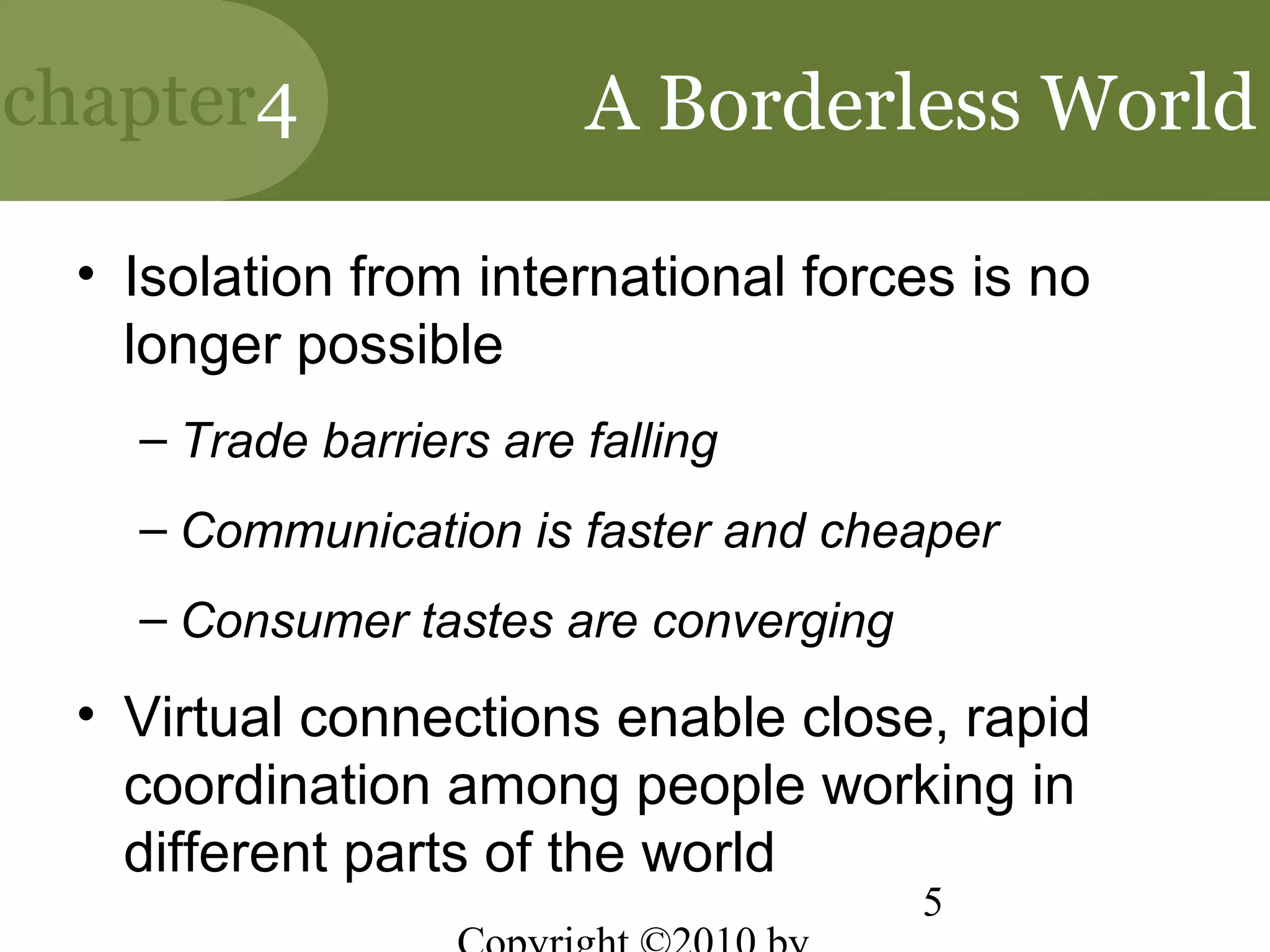 chapter4                A Borderless World

 • Isolation from international forces is no
   longer possible
   – Trade barriers are falling
   – Communication is faster and cheaper
   – Consumer tastes are converging

 • Virtual connections enable close, rapid
   coordination among people working in
   different parts of the world
                                      5
 