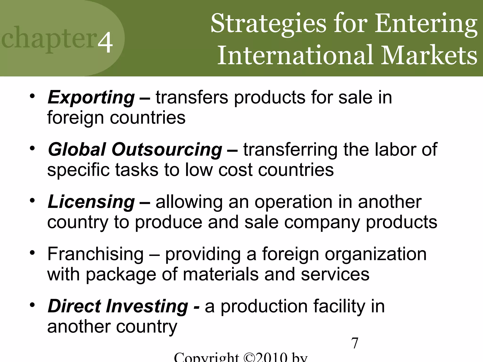 Strategies for Entering
chapter4
                       International Markets
 • Exporting – transfers products for sale in
   foreign countries
 • Global Outsourcing – transferring the labor of
   specific tasks to low cost countries
 • Licensing – allowing an operation in another
   country to produce and sale company products
 • Franchising – providing a foreign organization
   with package of materials and services
 • Direct Investing - a production facility in
   another country
                                         7
 