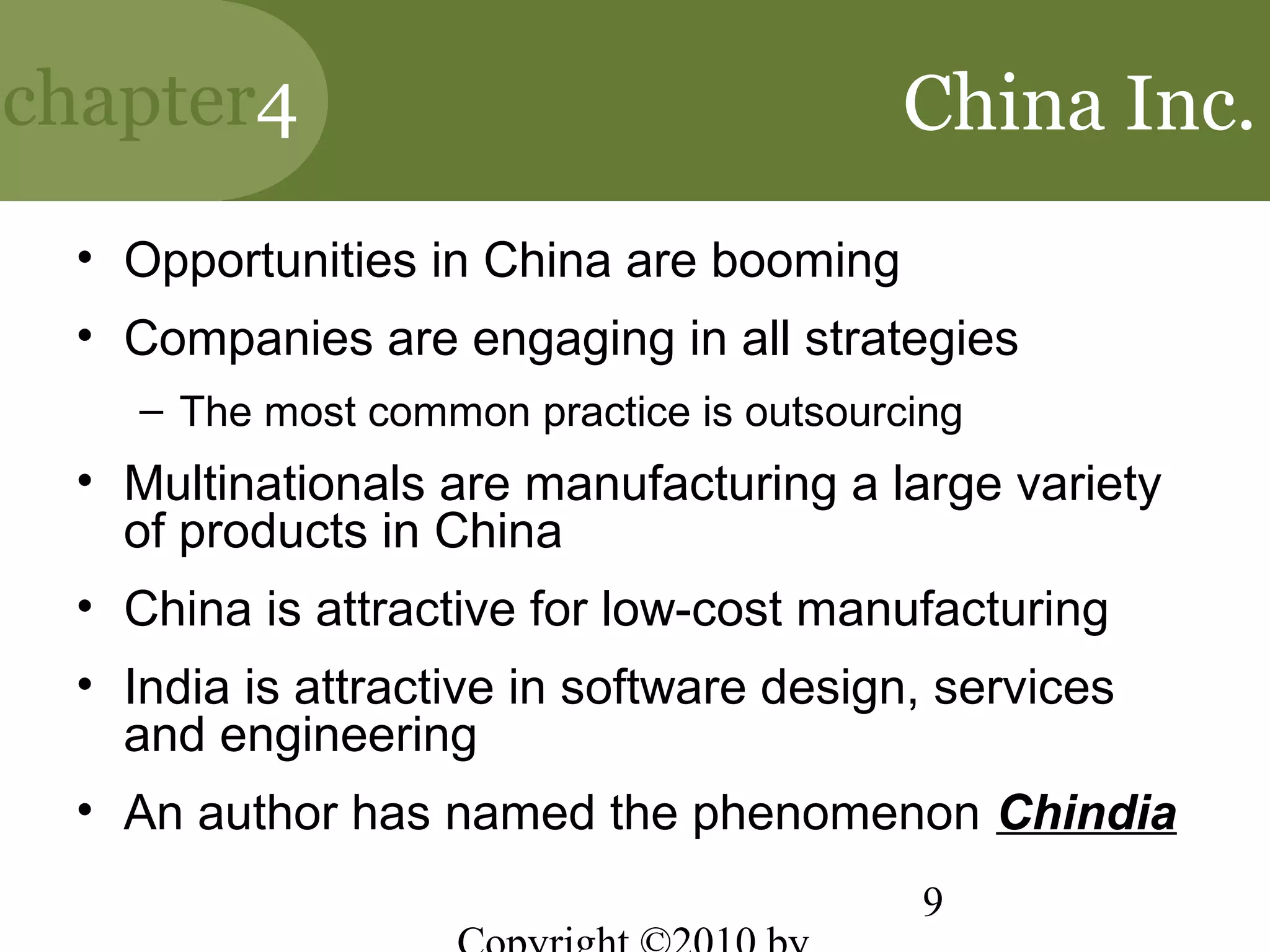chapter4                                 China Inc.
 • Opportunities in China are booming
 • Companies are engaging in all strategies
    – The most common practice is outsourcing
 • Multinationals are manufacturing a large variety
   of products in China
 • China is attractive for low-cost manufacturing
 • India is attractive in software design, services
   and engineering
 • An author has named the phenomenon Chindia
                                          9
 