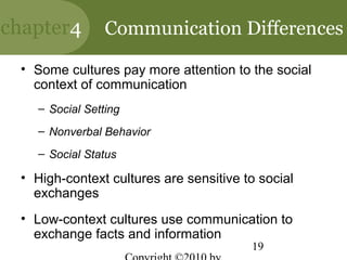 chapter4        Communication Differences

 • Some cultures pay more attention to the social
   context of communication
   – Social Setting
   – Nonverbal Behavior
   – Social Status

 • High-context cultures are sensitive to social
   exchanges
 • Low-context cultures use communication to
   exchange facts and information
                                        19
 