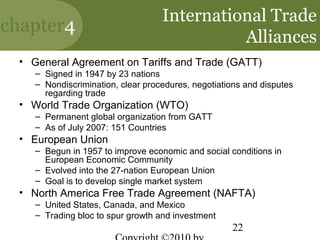 International Trade
chapter4
                                             Alliances
 • General Agreement on Tariffs and Trade (GATT)
    – Signed in 1947 by 23 nations
    – Nondiscrimination, clear procedures, negotiations and disputes
      regarding trade
 • World Trade Organization (WTO)
    – Permanent global organization from GATT
    – As of July 2007: 151 Countries
 • European Union
    – Begun in 1957 to improve economic and social conditions in
      European Economic Community
    – Evolved into the 27-nation European Union
    – Goal is to develop single market system
 • North America Free Trade Agreement (NAFTA)
    – United States, Canada, and Mexico
    – Trading bloc to spur growth and investment
                                                    22
 