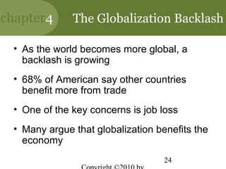 chapter4      The Globalization Backlash

 • As the world becomes more global, a
   backlash is growing
 • 68% of American say other countries
   benefit more from trade
 • One of the key concerns is job loss
 • Many argue that globalization benefits the
   economy
                                   24
 