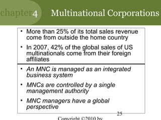 chapter4      Multinational Corporations
    • More than 25% of its total sales revenue
      come from outside the home country
    • In 2007, 42% of the global sales of US
      multinationals come from their foreign
      affiliates
    • An MNC is managed as an integrated
      business system
    • MNCs are controlled by a single
      management authority
    • MNC managers have a global
      perspective
                                        25
 