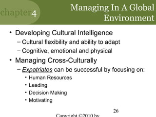 Managing In A Global
chapter4
                                Environment
 • Developing Cultural Intelligence
   – Cultural flexibility and ability to adapt
   – Cognitive, emotional and physical
 • Managing Cross-Culturally
   – Expatriates can be successful by focusing on:
      •   Human Resources
      •   Leading
      •   Decision Making
      •   Motivating

                                           26
 