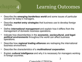 chapter4                            Learning Outcomes
•   Describe the emerging borderless world and some issues of particular
    concern for today’s managers.
•   Describe market entry strategies that business use to develop foreign
    markets.
•   Define international management and explain how it differs from the
    management of domestic business operations.
•   Indicate how dissimilarities in the economic, sociocultural, and legal-
    political environments throughout the world can affect business
    operations.
•   Describe how regional trading alliances are reshaping the international
    business environment.
•   Describe the characteristics of a multinational corporation.
•   Explain cultural intelligence and why it is necessary for managers working
    in foreign countries.
                                                           3
 