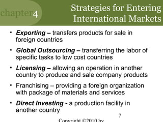 Strategies for Entering
chapter4
                       International Markets
 • Exporting – transfers products for sale in
   foreign countries
 • Global Outsourcing – transferring the labor of
   specific tasks to low cost countries
 • Licensing – allowing an operation in another
   country to produce and sale company products
 • Franchising – providing a foreign organization
   with package of materials and services
 • Direct Investing - a production facility in
   another country
                                         7
 