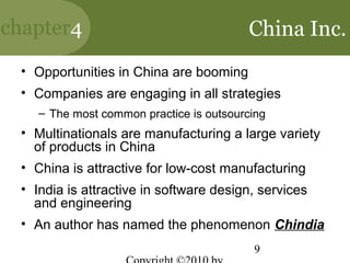 chapter4                                 China Inc.
 • Opportunities in China are booming
 • Companies are engaging in all strategies
    – The most common practice is outsourcing
 • Multinationals are manufacturing a large variety
   of products in China
 • China is attractive for low-cost manufacturing
 • India is attractive in software design, services
   and engineering
 • An author has named the phenomenon Chindia
                                          9
 