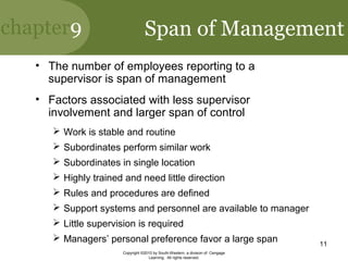 chapter9
Copyright ©2010 by South-Western, a division of Cengage
Learning. All rights reserved.
11
Span of Management
• The number of employees reporting to a
supervisor is span of management
• Factors associated with less supervisor
involvement and larger span of control
 Work is stable and routine
 Subordinates perform similar work
 Subordinates in single location
 Highly trained and need little direction
 Rules and procedures are defined
 Support systems and personnel are available to manager
 Little supervision is required
 Managers’ personal preference favor a large span
 