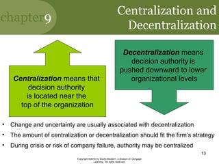 chapter9
Copyright ©2010 by South-Western, a division of Cengage
Learning. All rights reserved.
13
Centralization and
Decentralization
Centralization means that
decision authority
is located near the
top of the organization
Decentralization means
decision authority is
pushed downward to lower
organizational levels
• Change and uncertainty are usually associated with decentralization
• The amount of centralization or decentralization should fit the firm’s strategy
• During crisis or risk of company failure, authority may be centralized
 