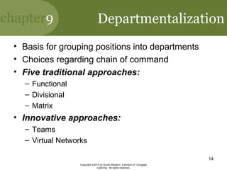 chapter9
Copyright ©2010 by South-Western, a division of Cengage
Learning. All rights reserved.
14
Departmentalization
• Basis for grouping positions into departments
• Choices regarding chain of command
• Five traditional approaches:
– Functional
– Divisional
– Matrix
• Innovative approaches:
– Teams
– Virtual Networks
 