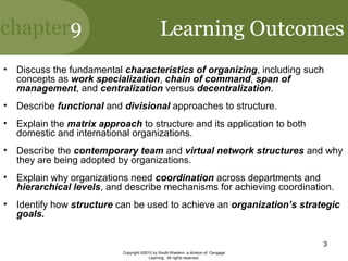 chapter9
Copyright ©2010 by South-Western, a division of Cengage
Learning. All rights reserved.
3
• Discuss the fundamental characteristics of organizing, including such
concepts as work specialization, chain of command, span of
management, and centralization versus decentralization.
• Describe functional and divisional approaches to structure.
• Explain the matrix approach to structure and its application to both
domestic and international organizations.
• Describe the contemporary team and virtual network structures and why
they are being adopted by organizations.
• Explain why organizations need coordination across departments and
hierarchical levels, and describe mechanisms for achieving coordination.
• Identify how structure can be used to achieve an organization’s strategic
goals.
Learning Outcomes
 