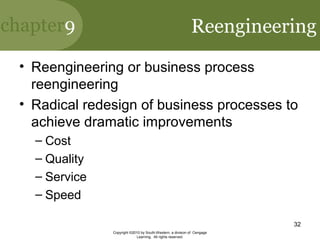chapter9
Copyright ©2010 by South-Western, a division of Cengage
Learning. All rights reserved.
32
Reengineering
• Reengineering or business process
reengineering
• Radical redesign of business processes to
achieve dramatic improvements
– Cost
– Quality
– Service
– Speed
 