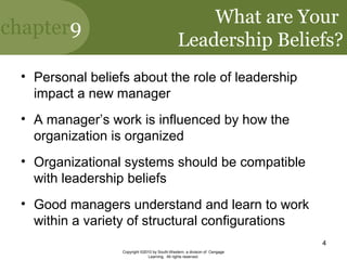 chapter9
Copyright ©2010 by South-Western, a division of Cengage
Learning. All rights reserved.
4
What are Your
Leadership Beliefs?
• Personal beliefs about the role of leadership
impact a new manager
• A manager’s work is influenced by how the
organization is organized
• Organizational systems should be compatible
with leadership beliefs
• Good managers understand and learn to work
within a variety of structural configurations
 