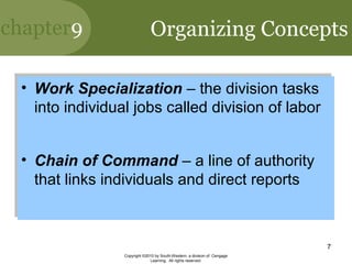 chapter9
Copyright ©2010 by South-Western, a division of Cengage
Learning. All rights reserved.
7
Organizing Concepts
• Work Specialization – the division tasks
into individual jobs called division of labor
• Chain of Command – a line of authority
that links individuals and direct reports
• Work Specialization – the division tasks
into individual jobs called division of labor
• Chain of Command – a line of authority
that links individuals and direct reports
 