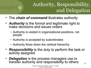 chapter9
Copyright ©2010 by South-Western, a division of Cengage
Learning. All rights reserved.
8
Authority, Responsibility,
and Delegation
• The chain of command illustrates authority
• Authority is the formal and legitimate right to
make decisions and issues orders
– Authority is vested in organizational positions, not
people
– Authority is accepted by subordinates
– Authority flows down the vertical hierarchy
• Responsibility is the duty to perform the task or
activity assigned
• Delegation is the process managers use to
transfer authority and responsibility to others
 