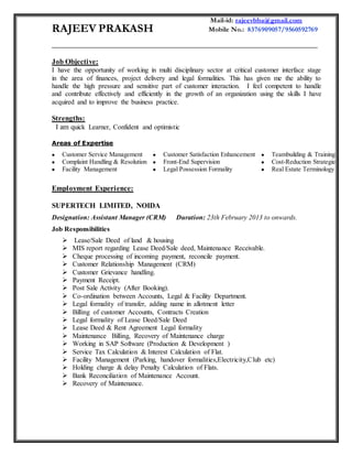 RAJEEV PRAKASH
Mail-id: rajeevbba@gmail.com
Mobile No.: 8376909057/9560592769
_____________________________________________________________________________
Job Objective:
I have the opportunity of working in multi disciplinary sector at critical customer interface stage
in the area of finances, project delivery and legal formalities. This has given me the ability to
handle the high pressure and sensitive part of customer interaction. I feel competent to handle
and contribute effectively and efficiently in the growth of an organization using the skills I have
acquired and to improve the business practice.
Strengths:
I am quick Learner, Confident and optimistic
Areas of Expertise
 Customer Service Management
 Complaint Handling & Resolution
 Facility Management
 Customer Satisfaction Enhancement
 Front-End Supervision
 Legal Possession Formality
 Teambuilding & Training
 Cost-Reduction Strategies
 Real Estate Terminology
Employment Experience:
SUPERTECH LIMITED, NOIDA
Designation: Assistant Manager (CRM) Duration: 23th February 2013 to onwards.
Job Responsibilities
 Lease/Sale Deed of land & housing
 MIS report regarding Lease Deed/Sale deed, Maintenance Receivable.
 Cheque processing of incoming payment, reconcile payment.
 Customer Relationship Management (CRM)
 Customer Grievance handling.
 Payment Receipt.
 Post Sale Activity (After Booking).
 Co-ordination between Accounts, Legal & Facility Department.
 Legal formality of transfer, adding name in allotment letter
 Billing of customer Accounts, Contracts Creation
 Legal formality of Lease Deed/Sale Deed
 Lease Deed & Rent Agreement Legal formality
 Maintenance Billing, Recovery of Maintenance charge
 Working in SAP Software (Production & Development )
 Service Tax Calculation & Interest Calculation of Flat.
 Facility Management (Parking, handover formalities,Electricity,Club etc)
 Holding charge & delay Penalty Calculation of Flats.
 Bank Reconciliation of Maintenance Account.
 Recovery of Maintenance.
 