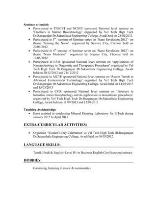 Seminar attended:
 Participated in TNSCST and NCSTC sponsored National level seminar on
„Frontiers in Marine Biotechnology‟ organized by Vel Tech High Tech
Dr.Rangarajan Dr.Sakunthala Engineering College, Avadi held on 28/02/2012
 Participated in 3rd
seminar of Seminar series on „Nano Revelation 2012‟- on
theme „Sensing the Nano‟ organized by Science City, Chennai held on
20/04/2012
 Participated in 4th
seminar of Seminar series on „Nano Revelation 2012‟- on
theme „Nano Medicine‟ organized by Science City, Chennai held on
17/08/2012
 Participated in CSIR sponsored National level seminar on „Applications of
Nanotechnology in Diagnostic and Therapeutic Procedures‟ organized by Vel
Tech High Tech Dr.Rangarajan Dr.Sakunthala Engineering College, Avadi
held on 20/12/2012 and 21/12/2012
 Participated in AICTE sponsored National level seminar on „Recent Trends in
Advanced Fermentation Technology‟ organized by Vel Tech High Tech
Dr.Rangarajan Dr.Sakunthala Engineering College, Avadi held on 14/03/2013
and 15/03/2013
 Participated in CSIR sponsored National level seminar on „Frontiers in
Industrial micro biotechnology and its application in downstream procedures‟
organized by Vel Tech High Tech Dr.Rangarajan Dr.Sakunthala Engineering
College, Avadi held on 11/09/2013 and 12/09/2013
Teaching Assistantship:
 Have assisted in conducting Mineral Dressing Laboratory for B.Tech during
January 2015 to April 2015
EXTRA-CURRICULAR ACTIVITIES:
 Organised „Women‟s Day Celebration‟ at Vel Tech High Tech Dr.Rangarajan
Dr.Sakunthala Engineering College, Avadi held on 08/03/2012
LANGUAGE SKILLS:
Tamil, Hindi & English- Level B1 in Business English Certificate preliminary
HOBBIES:
Gardening, listening to music & numismatics
 