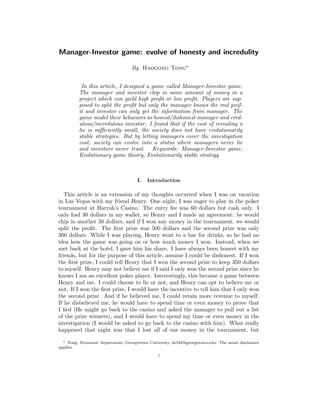 Manager-Investor game: evolve of honesty and incredulity
By Haogong Tong∗
In this article, I designed a game called Manager-Investor game.
The manager and investor chip in same amount of money in a
project which can yield high proﬁt or low proﬁt. Players are sup-
posed to split the proﬁt but only the manager knows the real prof-
it and investor can only get the information from manager. The
game model their behaviors as honest/dishonest manager and cred-
ulous/incredulous investor. I found that if the cost of revealing a
lie is suﬃciently small, the society does not have evolutionarily
stable strategies. But by letting managers cover the investigation
cost, society can evolve into a status where managers never lie
and investors never trust. Keywords: Manager-Investor game,
Evolutionary game theory, Evolutionarily stable strategy
I. Introduction
This article is an extension of my thoughts occurred when I was on vacation
in Las Vegas with my friend Henry. One night, I was eager to play in the poker
tournament at Harrah’s Casino. The entry fee was 60 dollars but cash only. I
only had 30 dollars in my wallet, so Henry and I made an agreement: he would
chip in another 30 dollars, and if I won any money in the tournament, we would
split the proﬁt. The ﬁrst prize was 500 dollars and the second prize was only
300 dollars. While I was playing, Henry went to a bar for drinks, so he had no
idea how the game was going on or how much money I won. Instead, when we
met back at the hotel, I gave him his share. I have always been honest with my
friends, but for the purpose of this article, assume I could be dishonest. If I won
the ﬁrst prize, I could tell Henry that I won the second prize to keep 350 dollars
to myself. Henry may not believe me if I said I only won the second prize since he
knows I am an excellent poker player. Interestingly, this became a game between
Henry and me. I could choose to lie or not, and Henry can opt to believe me or
not. If I won the ﬁrst prize, I would have the incentive to tell him that I only won
the second prize. And if he believed me, I could retain more revenue to myself.
If he disbelieved me, he would have to spend time or even money to prove that
I lied (He might go back to the casino and asked the manager to pull out a list
of the prize winners), and I would have to spend my time or even money in the
investigation (I would be asked to go back to the casino with him). What really
happened that night was that I lost all of our money in the tournament, but
∗ Tong: Economic department, Georgetown University, ht343@georgetown.edu. The usual disclaimer
applies.
1
 