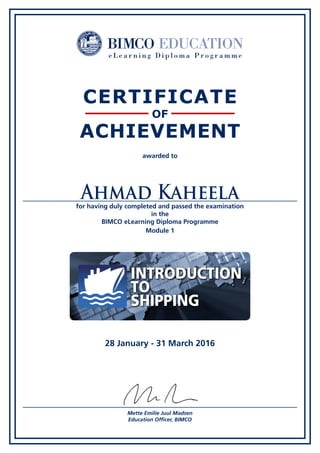 awarded to
for having duly completed and passed the examination
in the
BIMCO eLearning Diploma Programme
CERTIFICATE
OF
ACHIEVEMENT
Mette Emilie Juul Madsen
Education Officer, BIMCO
Ahmad Kaheela
28 January - 31 March 2016
30 may 2011
IntroductIon
to
ShIppIng
Module 1
 