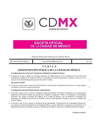 Órgano de Difusión del Gobierno de la Ciudad de México
DÉCIMA NOVENA ÉPOCA 9 DE SEPTIEMBRE DE 2016 No. 156
Í N D I C E
ADMINISTRACIÓN PÚBLICA DE LA CIUDAD DE MÉXICO
Coordinación de los Centros de Transferencia Modal de la Ciudad de México
 Acuerdo por el que se delega en el Director Ejecutivo de Administración en la Coordinación de los Centros de
Transferencia Modal de la Ciudad de México, la facultad de suscribir documentos, contratos, convenios en el
ejercicio de la facultad delegatoria que por este medio le otorga 3
Secretaría de Salud
 Aviso por el cual se dan a conocer los Procedimientos normalizados de operación de farmacia, los cuales podrán
consultarse a través de su enlace electrónico 4
Coordinación General de Modernización Administrativa
 Aviso por el que se da a conocer el Programa Social denominado “Estímulos Económicos a las Asociaciones
Deportivas del Distrito Federal que promuevan el Deporte Competitivo rumbo a la Olimpiada y Paralimpiada
Nacional” que otorga el Instituto del Deporte de la Ciudad de México, que ha obtenido la Constancia de
Inscripción en el Registro Electrónico de Trámites y Servicios del Manual de Trámites y Servicios al Público del
Distrito Federal 5
 Aviso por el que se da a conocer el Programa Social denominado “Conformación de Comunidades Deportivas”
que otorga el Instituto del Deporte de la Ciudad de México, que ha obtenido la Constancia de Inscripción en el
Registro Electrónico de Trámites y Servicios del Manual de Trámites y Servicios al Público del Distrito Federal 7
Continúa en la Pág. 2
 