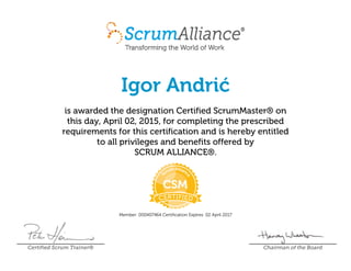 Igor Andrić
is awarded the designation Certified ScrumMaster® on
this day, April 02, 2015, for completing the prescribed
requirements for this certification and is hereby entitled
to all privileges and benefits offered by
SCRUM ALLIANCE®.
Member: 000407464 Certification Expires: 02 April 2017
Certified Scrum Trainer® Chairman of the Board
 