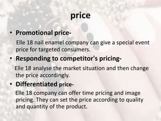 price
• Promotional price-
Elle 18 nail enamel company can give a special event
price for targeted consumers.
• Responding to competitor's pricing-
Elle 18 analyse the market situation and then change
the price accordingly.
• Differentiated price-
Elle 18 company can offer time pricing and image
pricing. They can set the price according to quality
and quantity of the product.
 