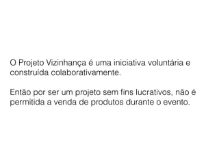 O Projeto Vizinhança é uma iniciativa voluntária e
construída colaborativamente.
Então por ser um projeto sem ﬁns lucrativos, não é
permitida a venda de produtos durante o evento.
 