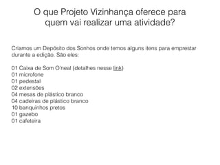 O que Projeto Vizinhança oferece para
quem vai realizar uma atividade?
Criamos um Depósito dos Sonhos onde temos alguns itens para emprestar
durante a edição. São eles:
01 Caixa de Som O’neal (detalhes nesse link)
01 microfone
01 pedestal
02 extensões
04 mesas de plástico branco
04 cadeiras de plástico branco
10 banquinhos pretos
01 gazebo
01 cafeteira
 