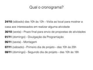 Qual o cronograma?
24/10 (sábado) das 10h às 12h - Visita ao local para mostrar a
casa aos interessados em realizar alguma atividade
30/10 (sexta) - Prazo ﬁnal para envio de propostas de atividades
01/11 (domingo) - Divulgação da Programação
06/11 (sexta) - Montagem
07/11 (sábado) - Primeiro dia de projeto - das 10h às 20h
08/11 (domingo) - Segundo dia de projeto - das 10h às 18h
 
