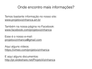 Onde encontro mais informações?
Temos bastante informação no nosso site:
www.projetovizinhanca.art.br
Também na nossa página no Facebook:
www.facebook.com/projetovizinhanca
Esse é o nosso e-mail:
projetovizinhanca@gmail.com
Aqui alguns vídeos:
https://vimeo.com/projetovizinhanca
E aqui alguns documentos:
http://pt.slideshare.net/ProjetoVizinhanca
 