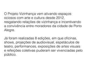 O Projeto Vizinhança vem ativando espaços
ociosos com arte e cultura desde 2012,
resgatando relações de vizinhança e incentivando
a convivência entre moradores da cidade de Porto
Alegre.
Já foram realizadas 8 edições, em que oﬁcinas,
shows, projeções de audiovisual, espetáculos de
teatro, performances, exposições de artes visuais
e refeições coletivas puderam ser vivenciadas pelo
público.
 