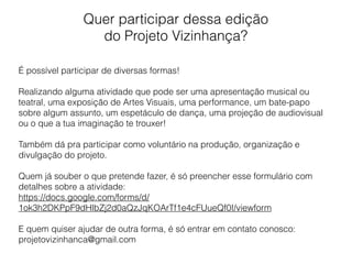 Quer participar dessa edição
do Projeto Vizinhança?
É possível participar de diversas formas!
Realizando alguma atividade que pode ser uma apresentação musical ou
teatral, uma exposição de Artes Visuais, uma performance, um bate-papo
sobre algum assunto, um espetáculo de dança, uma projeção de audiovisual
ou o que a tua imaginação te trouxer!
Também dá pra participar como voluntário na produção, organização e
divulgação do projeto.
Quem já souber o que pretende fazer, é só preencher esse formulário com
detalhes sobre a atividade:
https://docs.google.com/forms/d/
1ok3h2DKPpF9dHlbZj2d0aQzJqKOArTf1e4cFUueQf0I/viewform
E quem quiser ajudar de outra forma, é só entrar em contato conosco:
projetovizinhanca@gmail.com
 