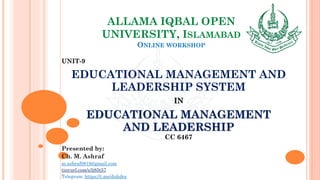 ALLAMA IQBAL OPEN
UNIVERSITY, ISLAMABAD
ONLINE WORKSHOP
UNIT-9
EDUCATIONAL MANAGEMENT AND
LEADERSHIP SYSTEM
IN
EDUCATIONAL MANAGEMENT
AND LEADERSHIP
CC 6467
Presented by:
Ch. M. Ashraf
m.ashraf0919@gmail.com
tinyurl.com/z3j85t57
Telegram: https://t.me/duhdra
 