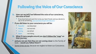 1. How can we tell if we followed the voice of our conscience,
the voice of God?
• If you love God and want him to be your best Friend, and you decide to
say or do something, your Guardian Angel will help you!
• If you did listen to your conscience you will be:
• Peaceful -not disturbed
• Happy -not worried
• Loving -not afraid
• Open -not hiding
2. What if many people around you don’t follow the “map” on
their journey,
• and you can see that they are not coming closer to the Family of
God,— would you follow them??
• Some times we do; because we neglect to listen our Conscience.
 