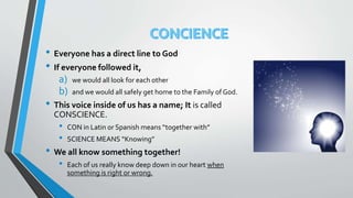 • Everyone has a direct line to God
• If everyone followed it,
a) we would all look for each other
b) and we would all safely get home to the Family of God.
• This voice inside of us has a name; It is called
CONSCIENCE.
• CON in Latin or Spanish means “together with”
• SCIENCE MEANS “Knowing”
• We all know something together!
• Each of us really know deep down in our heart when
something is right or wrong.
 