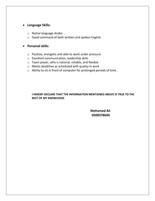  Language Skills:
o Native language Arabic .
o Good command of both written and spoken English.
 Personal skills:
o Positive, energetic and able to work under pressure
o Excellent communication, leadership skills
o Team player, who is rational, reliable, and flexible
o Meets deadlines as scheduled with quality in work
o Ability to sit in front of computer for prolonged periods of time .
I HEREBY DECLARE THAT THE INFORMATION MENTIONED ABOVE IS TRUE TO THE
BEST OF MY KNOWLEDGE
Mohamed Ali
0508378604
 