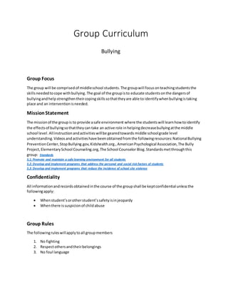 Group Curriculum
Bullying
Group Focus
The group will be comprised of middleschool students.The groupwill focusonteachingstudentsthe
skillsneededtocope withbullying.The goal of the groupisto educate studentsonthe dangersof
bullyingandhelp strengthen theircopingskillssothattheyare able to identifywhenbullyingistaking
place and an interventionisneeded.
MissionStatement
The missionof the groupis to provide asafe environment where the studentswill learnhow toidentify
the effectsof bullyingsothattheycan take an active role inhelpingdecreasebullyingatthe middle
school level.Allinstructionandactivitieswill be gearedtowards middle schoolgrade level
understanding.Videosandactivitieshave beenobtainedfromthe followingresources:NationalBullying
PreventionCenter,StopBullying.gov,Kidshealth.org.,AmericanPsychological Association,The Bully
Project,ElementarySchool Counseling.org,The School Counselor Blog. Standardsmetthroughthis
group: Standards
5.1: Promote and maintain a safe learning environment for all students
5.2: Develop and implement programs that address the personal and social risk factors of students
5.3: Develop and implement programs that reduce the incidence of school site violence
Confidentiality
All informationandrecordsobtainedinthe course of the groupshall be keptconfidential unlessthe
followingapply:
 Whenstudent’sorotherstudent’ssafetyisinjeopardy
 Whenthere issuspicionof childabuse
Group Rules
The followingruleswillapplytoall groupmembers
1. No fighting
2. Respectothersandtheirbelongings
3. No foul language
 