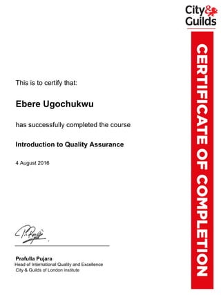 xxxxxxxThis is to certify that:
xxxxxxxEbere Ugochukwu
xxxxxxxhas successfully completed the course
xxxxxxxIntroduction to Quality Assurance
xxxxxxx4 August 2016
xxxxxxxPrafulla Pujara
xxxx.xxHead of International Quality and Excellence
xxxxxxxCity & Guilds of London institute
Powered by TCPDF (www.tcpdf.org)
 