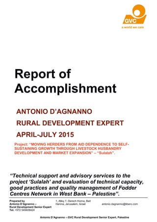 Report of
Accomplishment
ANTONIO D’AGNANNO
RURAL DEVELOPMENT EXPERT
APRIL-JULY 2015
Project: “MOVING HERDERS FROM AID DEPENDENCE TO SELF-
SUSTAINING GROWTH THROUGH LIVESTOCK HUSBANDRY
DEVELOPMENT AND MARKET EXPANSION” – “Sulalah”.
Antonio D’Agnanno – GVC Rural Development Senior Expert, Palestine
“Technical support and advisory services to the
project ‘Sulalah’ and evaluation of technical capacity,
good practices and quality management of Fodder
Centres Network in West Bank – Palestine”.
Prepared by
Antonio D’Agnanno –
Rural Development Senior Expert
Tel. +972 549408424
1, Alley 7, Derech Hizma, Beit
Hanina, Jerusalem, Israel antonio.dagnanno@libero.com
 