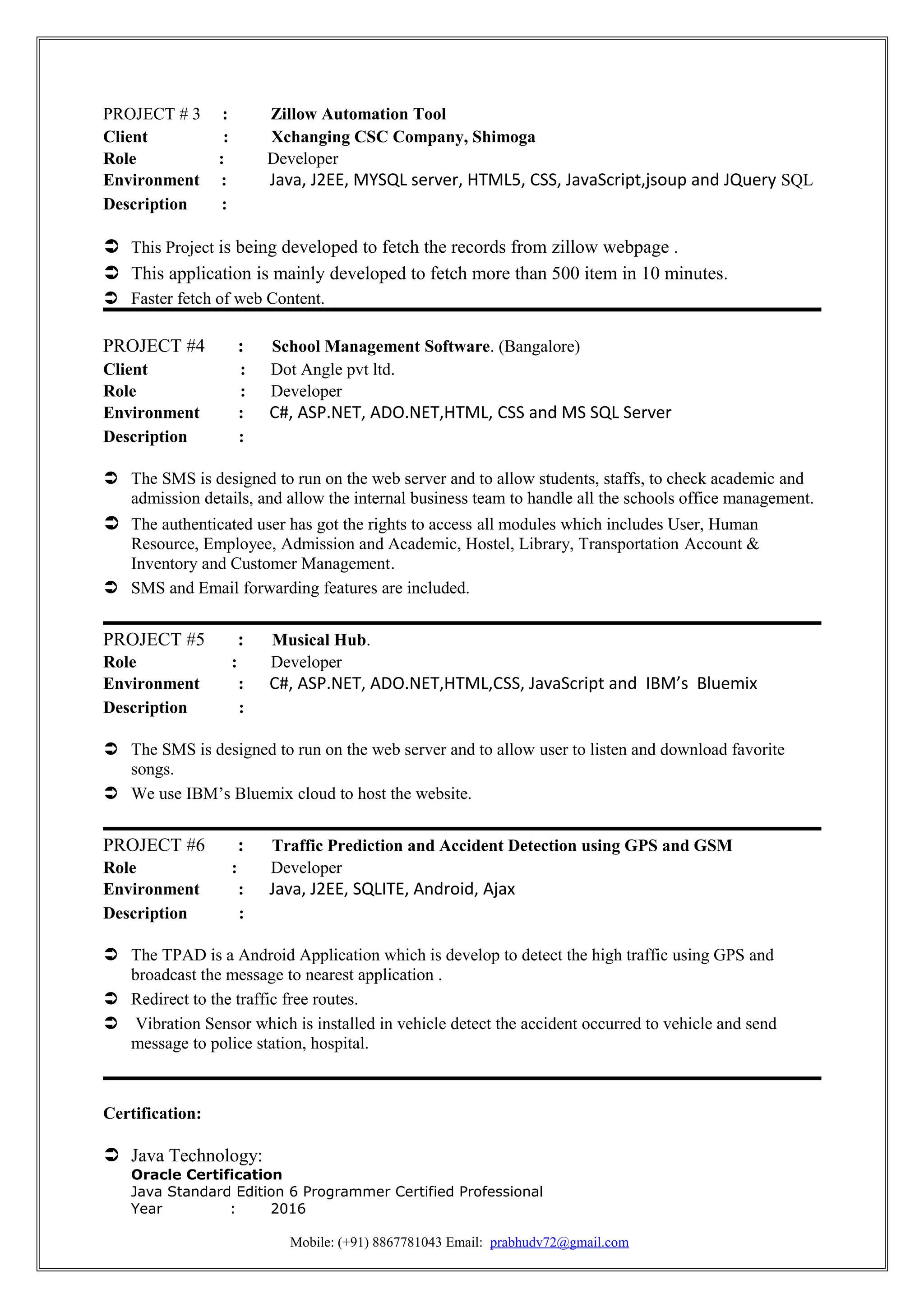 PROJECT # 3 : Zillow Automation Tool
Client : Xchanging CSC Company, Shimoga
Role : Developer
Environment : Java, J2EE, MYSQL server, HTML5, CSS, JavaScript,jsoup and JQuery SQL
Description :
 This Project is being developed to fetch the records from zillow webpage .
 This application is mainly developed to fetch more than 500 item in 10 minutes.
 Faster fetch of web Content.
PROJECT #4 : School Management Software. (Bangalore)
Client : Dot Angle pvt ltd.
Role : Developer
Environment : C#, ASP.NET, ADO.NET,HTML, CSS and MS SQL Server
Description :
 The SMS is designed to run on the web server and to allow students, staffs, to check academic and
admission details, and allow the internal business team to handle all the schools office management.
 The authenticated user has got the rights to access all modules which includes User, Human
Resource, Employee, Admission and Academic, Hostel, Library, Transportation Account &
Inventory and Customer Management.
 SMS and Email forwarding features are included.
PROJECT #5 : Musical Hub.
Role : Developer
Environment : C#, ASP.NET, ADO.NET,HTML,CSS, JavaScript and IBM’s Bluemix
Description :
 The SMS is designed to run on the web server and to allow user to listen and download favorite
songs.
 We use IBM’s Bluemix cloud to host the website.
PROJECT #6 : Traffic Prediction and Accident Detection using GPS and GSM
Role : Developer
Environment : Java, J2EE, SQLITE, Android, Ajax
Description :
 The TPAD is a Android Application which is develop to detect the high traffic using GPS and
broadcast the message to nearest application .
 Redirect to the traffic free routes.
 Vibration Sensor which is installed in vehicle detect the accident occurred to vehicle and send
message to police station, hospital.
Certification:
 Java Technology:
Oracle Certification
Java Standard Edition 6 Programmer Certified Professional
Year : 2016
Mobile: (+91) 8867781043 Email: prabhudv72@gmail.com
 