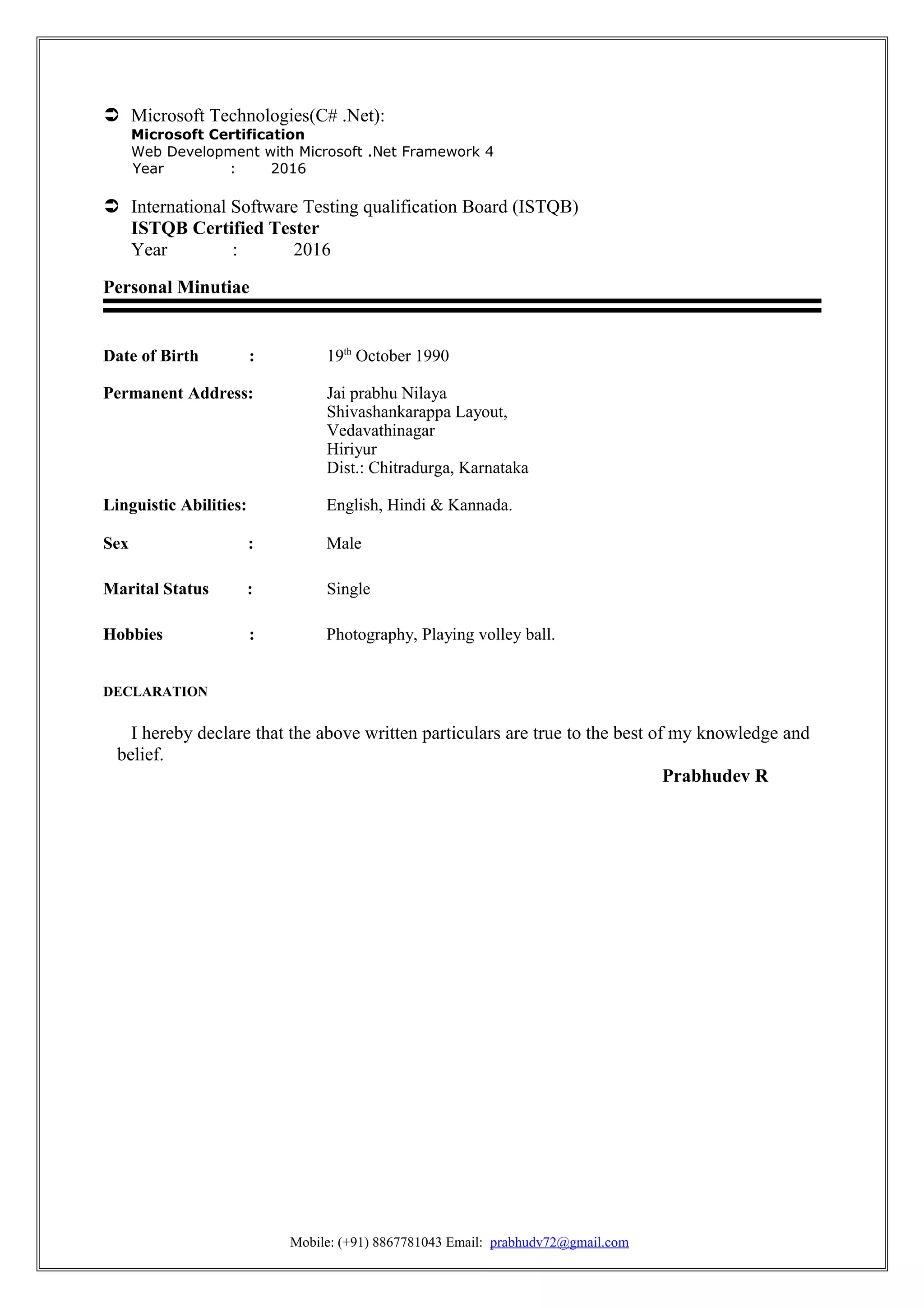  Microsoft Technologies(C# .Net):
Microsoft Certification
Web Development with Microsoft .Net Framework 4
Year : 2016
 International Software Testing qualification Board (ISTQB)
ISTQB Certified Tester
Year : 2016
Personal Minutiae
Date of Birth : 19th
October 1990
Permanent Address: Jai prabhu Nilaya
Shivashankarappa Layout,
Vedavathinagar
Hiriyur
Dist.: Chitradurga, Karnataka
Linguistic Abilities: English, Hindi & Kannada.
Sex : Male
Marital Status : Single
Hobbies : Photography, Playing volley ball.
DECLARATION
I hereby declare that the above written particulars are true to the best of my knowledge and
belief.
Prabhudev R
Mobile: (+91) 8867781043 Email: prabhudv72@gmail.com
 