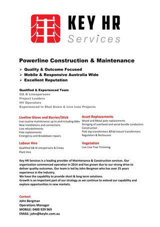  Quality & Outcome Focused
 Mobile & Responsive Australia Wide
 Excellent Reputation
Qualified & Experienced Team
G& B Linespersons
Project Leaders
HV Operators
Experienced in Shut Down & Live Line Projects
Key HR Services is a leading provider of Maintenance & Construction services. Our
organisation commenced operation in 2014 and has grown due to our strong drive to
deliver quality outcomes. Our team is led by John Bergman who has over 25 years
experience in the industry.
We have the capability to provide short & long term solutions.
Growth is an important part of our strategy as we continue to extend our capability and
explore opportunities in new markets.
Contact
John Bergman
Operations Manager
MOBILE: 0400 929 969
EMAIL: john@keyhr.com.au
Powerline Construction & Maintenance
Asset Replacements
Wood and Metal pole replacements
Stringing of overhead and aerial bundle conductors
Construction
Pole top transformers &Pad mount transformers
Regulators & Reclosures
Liveline Glove and Barrier/Stick
Live routine maintenance up to and including 66kv
New Installations and connections
Line refurbishments
Pole replacements
Emergency and Breakdown repairs
Vegetation
Live Line Tree Trimming
Labour Hire
Qualified G& B Linespersons & Crews
Plant Hire
 