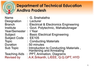1
1
Name : G. Snehalatha
Designation : Lecturer
Branch : Electrical & Electronics Engineering
Institute : Govt. Polytechnic, Mahabubnagar
Year/Semester : I Year
Subject : Basic Electrical Engineering
Subject Code : EE105
Topic : Conducting Materials
Duration : 50 minutes
Sub Topic : Introduction to Conducting Materials ,
Hardening and Annealing
Teaching Aids : PPT, Animation, Diagrams
Revised by : A.K.Srikanth, L/EEE, Q.Q.GPT, HYD
 