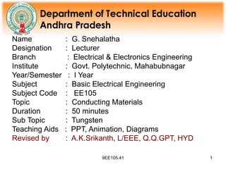 9EE105.41 1
Name : G. Snehalatha
Designation : Lecturer
Branch : Electrical & Electronics Engineering
Institute : Govt. Polytechnic, Mahabubnagar
Year/Semester : I Year
Subject : Basic Electrical Engineering
Subject Code : EE105
Topic : Conducting Materials
Duration : 50 minutes
Sub Topic : Tungsten
Teaching Aids : PPT, Animation, Diagrams
Revised by : A.K.Srikanth, L/EEE, Q.Q.GPT, HYD
 