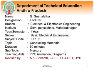9EE105.43 1
Name : G. Snehalatha
Designation : Lecturer
Branch : Electrical & Electronics Engineering
Institute : Govt. polytechnic, Mahabubnagar
Year/Semester : I Year
Subject : Basic Electrical Engineering
Subject Code : EE105
Topic : Conducting Materials
Duration : 50 minutes
Sub Topic : Mercury
Teaching Aids : PPT, Animation, Diagrams
Revised by : A.K. Srikanth, L/EEE, Q.Q.GPT, HYD
 