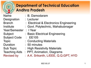 9EE105.37 1
1
Name : B. Damodaram
Designation : Lecturer
Branch : Electrical & Electronics Engineering
Institute : Govt. Polytechnic, Mahabubnagar
Year/Semester : I Year
Subject : Basic Electrical Engineering
Subject Code : EE105
Topic : Conducting Materials
Duration : 50 minutes
Sub Topic : High Resistivity Materials
Teaching Aids : PPT, Animation, Diagrams
Revised by : A.K. Srikanth, L/EEE, Q.Q.GPT, HYD
 